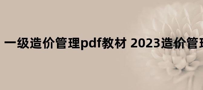 '一级造价管理pdf教材 2023造价管理教材百度云'